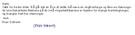 Hallo,
Takk for bedre bilde. Nå går det an å se at dette må være en ringtrostunge og ikke en stærunge - de lyse trekantede flekkene på de små vingedekkfjærene er typiske for mange trostefuglunger, og mangler helt hos stærunger.
 mvh
Roar Solheim
www.miljolare.no (Prøv linken!)